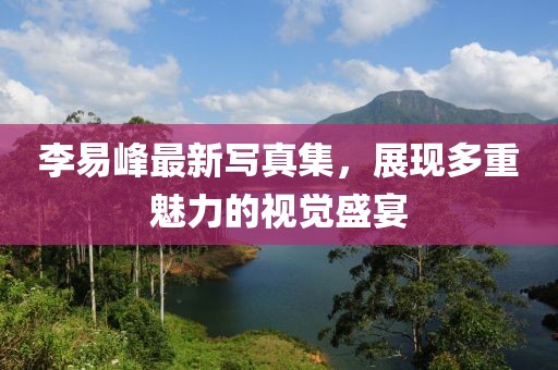 李易峰最新写真集，展现多重魅力的视觉盛宴