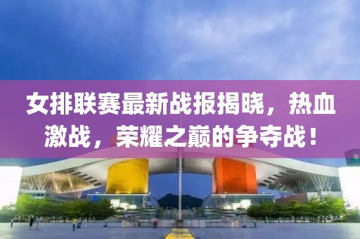 女排联赛最新战报揭晓，热血激战，荣耀之巅的争夺战！