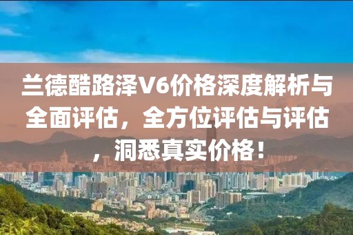 兰德酷路泽V6价格深度解析与全面评估，全方位评估与评估，洞悉真实价格！