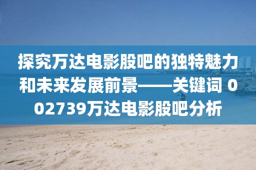 探究万达电影股吧的独特魅力和未来发展前景——关键词 002739万达电影股吧分析