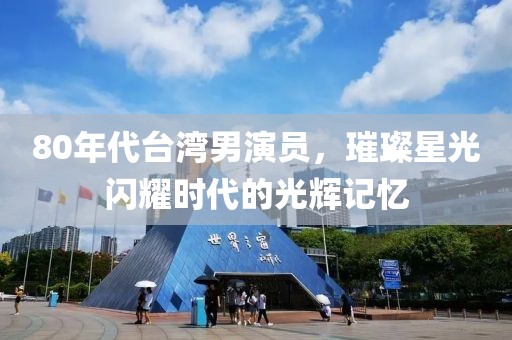 80年代台湾男演员，璀璨星光闪耀时代的光辉记忆