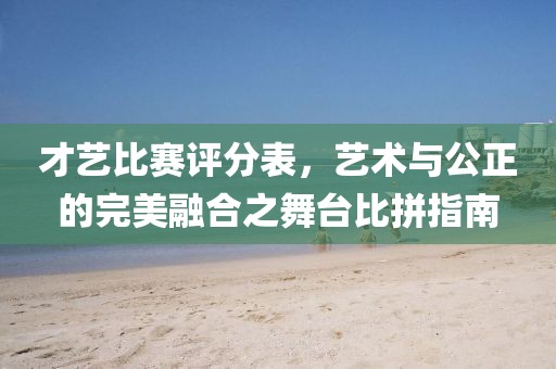 才艺比赛评分表，艺术与公正的完美融合之舞台比拼指南