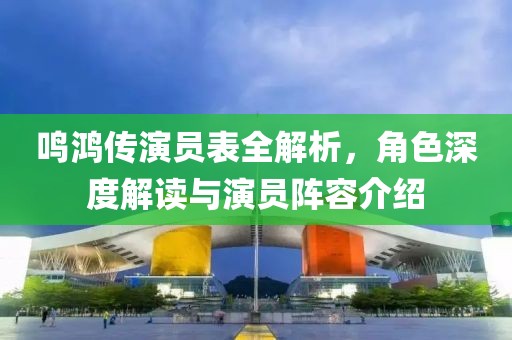 鸣鸿传演员表全解析，角色深度解读与演员阵容介绍