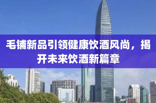 毛铺新品引领健康饮酒风尚，揭开未来饮酒新篇章