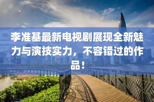 李准基最新电视剧展现全新魅力与演技实力，不容错过的作品！