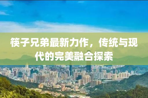 筷子兄弟最新力作，传统与现代的完美融合探索