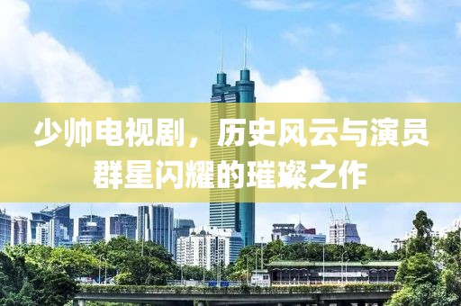 少帅电视剧，历史风云与演员群星闪耀的璀璨之作