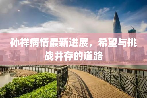 孙祥病情最新进展，希望与挑战并存的道路