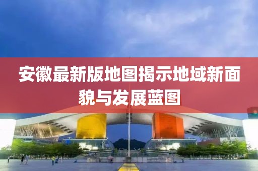 安徽最新版地图揭示地域新面貌与发展蓝图