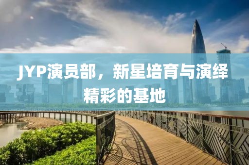 JYP演员部，新星培育与演绎精彩的基地