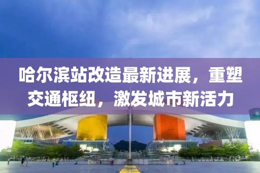 哈尔滨站改造最新进展，重塑交通枢纽，激发城市新活力