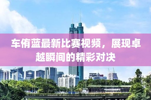 车侑蓝最新比赛视频，展现卓越瞬间的精彩对决