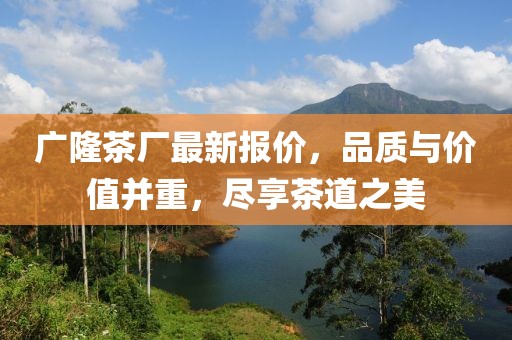广隆茶厂最新报价，品质与价值并重，尽享茶道之美