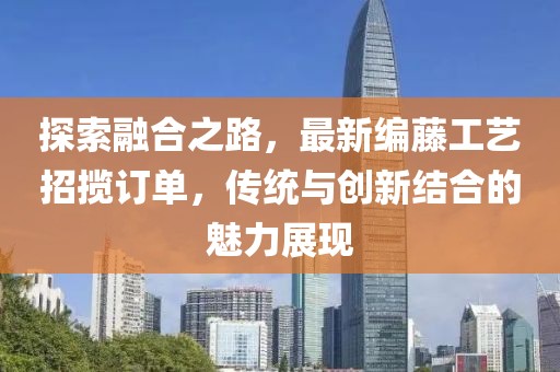 探索融合之路，最新编藤工艺招揽订单，传统与创新结合的魅力展现
