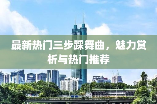 最新热门三步踩舞曲，魅力赏析与热门推荐
