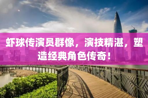 虾球传演员群像，演技精湛，塑造经典角色传奇！