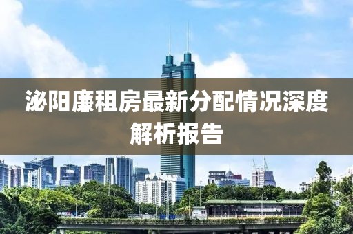 泌阳廉租房最新分配情况深度解析报告