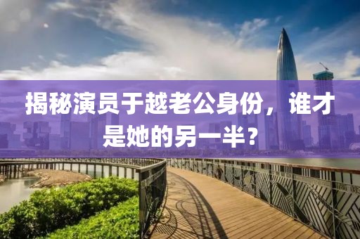 揭秘演员于越老公身份，谁才是她的另一半？