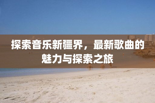 探索音乐新疆界，最新歌曲的魅力与探索之旅