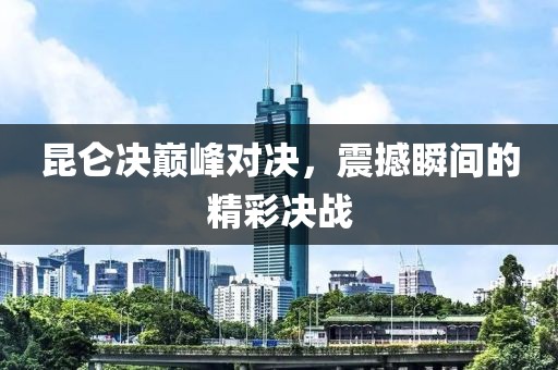 昆仑决巅峰对决，震撼瞬间的精彩决战