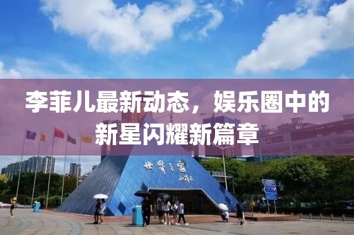 李菲儿最新动态，娱乐圈中的新星闪耀新篇章