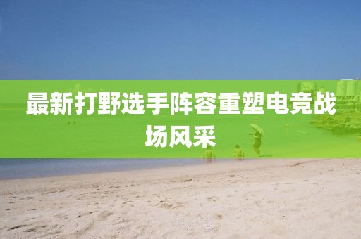 最新打野选手阵容重塑电竞战场风采