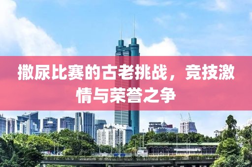 撒尿比赛的古老挑战，竞技激情与荣誉之争