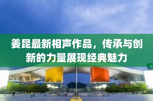 姜昆最新相声作品，传承与创新的力量展现经典魅力