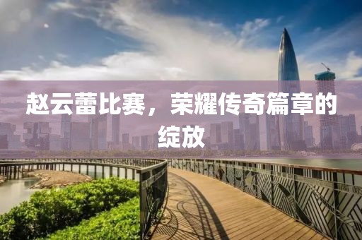 赵云蕾比赛，荣耀传奇篇章的绽放