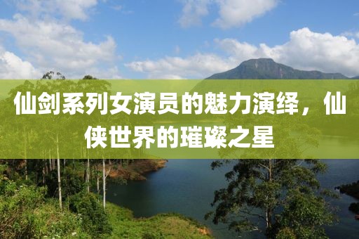 仙剑系列女演员的魅力演绎，仙侠世界的璀璨之星