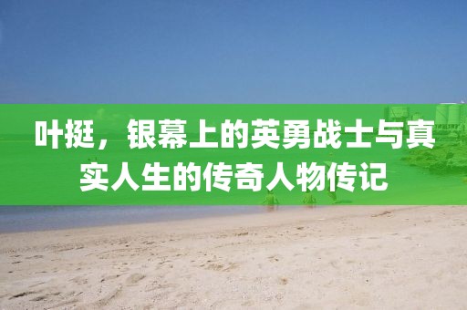 叶挺，银幕上的英勇战士与真实人生的传奇人物传记