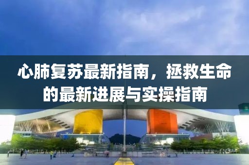 心肺复苏最新指南，拯救生命的最新进展与实操指南