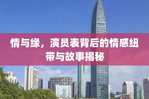 情与缘，演员表背后的情感纽带与故事揭秘