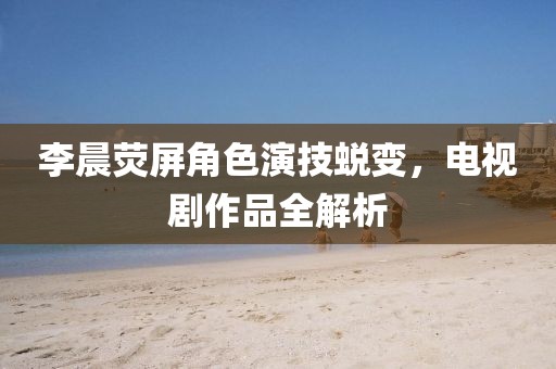 李晨荧屏角色演技蜕变，电视剧作品全解析
