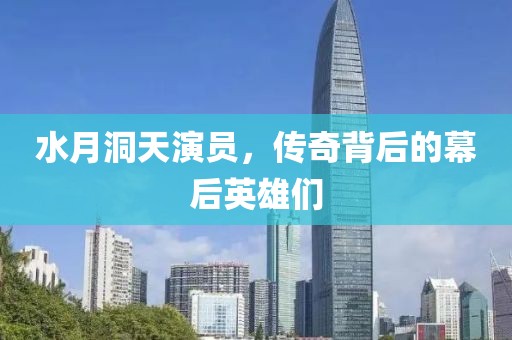 水月洞天演员，传奇背后的幕后英雄们