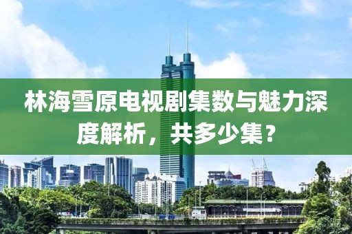 林海雪原电视剧集数与魅力深度解析，共多少集？