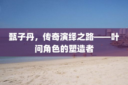 甄子丹，传奇演绎之路——叶问角色的塑造者