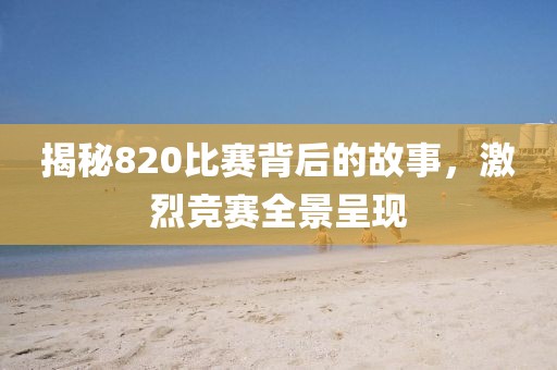 揭秘820比赛背后的故事，激烈竞赛全景呈现