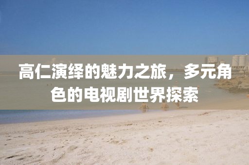 高仁演绎的魅力之旅，多元角色的电视剧世界探索