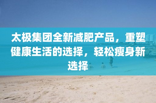 太极集团全新减肥产品，重塑健康生活的选择，轻松瘦身新选择