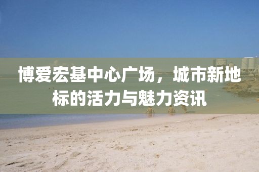 博爱宏基中心广场，城市新地标的活力与魅力资讯