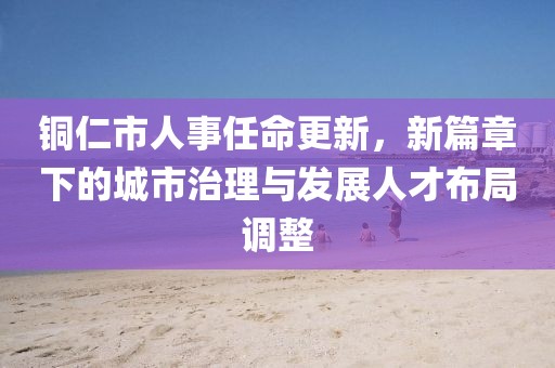 铜仁市人事任命更新，新篇章下的城市治理与发展人才布局调整