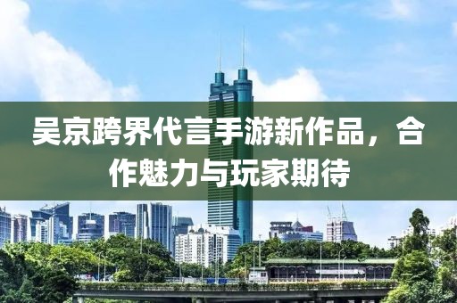 吴京跨界代言手游新作品，合作魅力与玩家期待