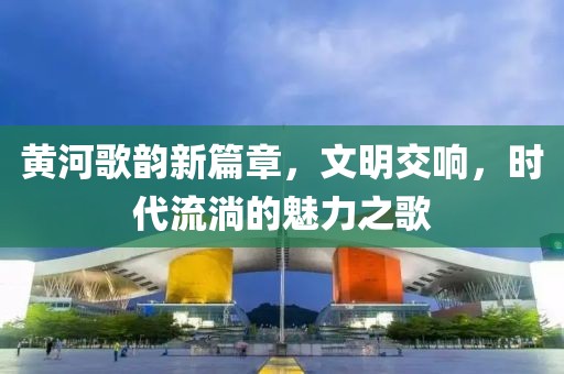 黄河歌韵新篇章，文明交响，时代流淌的魅力之歌