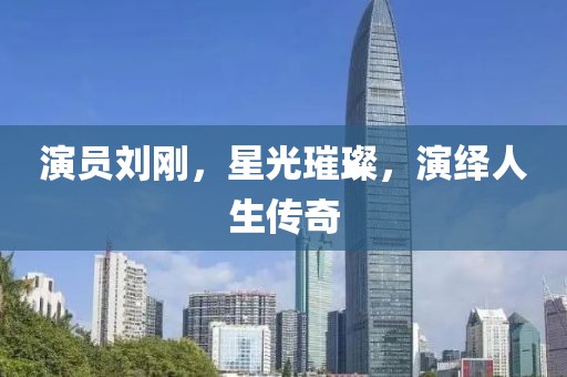 演员刘刚，星光璀璨，演绎人生传奇