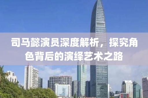 司马懿演员深度解析，探究角色背后的演绎艺术之路