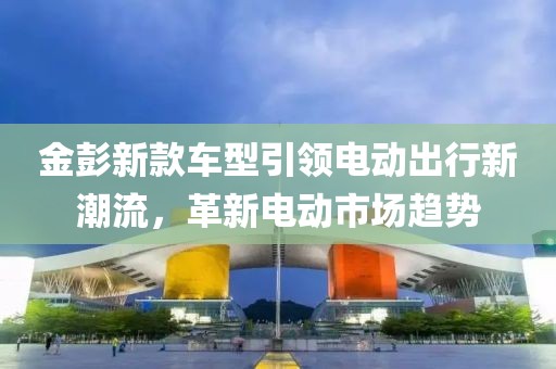 金彭新款车型引领电动出行新潮流，革新电动市场趋势