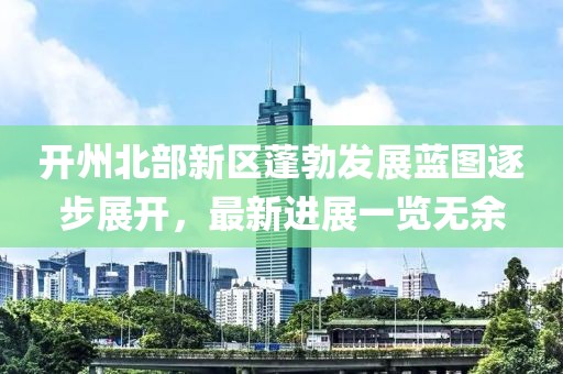 开州北部新区蓬勃发展蓝图逐步展开，最新进展一览无余