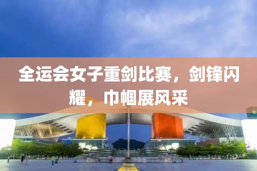 全运会女子重剑比赛，剑锋闪耀，巾帼展风采