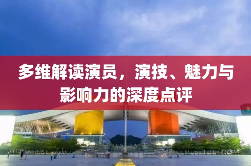多维解读演员，演技、魅力与影响力的深度点评